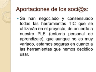 Aportaciones de los soci@s:
 Se han negociado y consensuado
todas las herramientas TIC que se
utilizarán en el proyecto, de acuerdo a
nuestro PLE (entorno personal de
aprendizaje), que aunque no es muy
variado, estamos seguras en cuanto a
las herramientas que hemos decidido
usar.
 