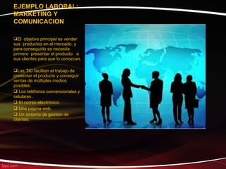 EJEMPLO LABORAL:
MARKETING Y
COMUNICACION

El objetivo principal es vender
sus productos en el mercado. y
para conseguirlo se necesita
primero presentar el producto a
sus clientes para que lo conozcan.

Las TIC facilitan el trabajo de
presentar el producto y conseguir
ventas de múltiples medios
posibles:
 Los teléfonos convencionales y
celulares .
 El correo electrónico.
 Una pagina web.
 Un sistema de gestión de
clientes.
 