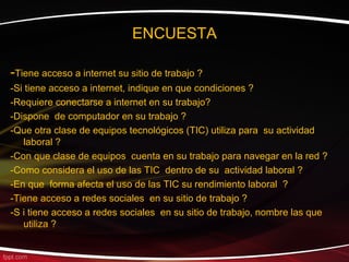 ENCUESTA

-Tiene acceso a internet su sitio de trabajo ?
-Si tiene acceso a internet, indique en que condiciones ?
-Requiere conectarse a internet en su trabajo?
-Dispone de computador en su trabajo ?
-Que otra clase de equipos tecnológicos (TIC) utiliza para su actividad
   laboral ?
-Con que clase de equipos cuenta en su trabajo para navegar en la red ?
-Como considera el uso de las TIC dentro de su actividad laboral ?
-En que forma afecta el uso de las TIC su rendimiento laboral ?
-Tiene acceso a redes sociales en su sitio de trabajo ?
-S i tiene acceso a redes sociales en su sitio de trabajo, nombre las que
   utiliza ?
 