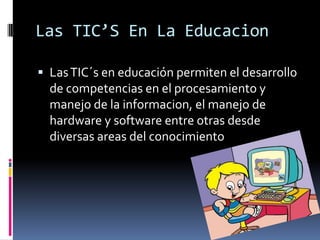 Las TIC’S En La EducacionLas TIC´s en educación permiten el desarrollo de competencias en el procesamiento y manejo de la informacion, el manejo de hardware y software entre otras desde diversas areas del conocimiento