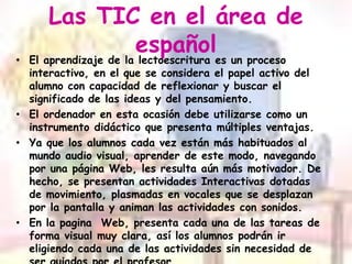 Las TIC en el área de españolEl aprendizaje de la lectoescritura es un proceso interactivo, en el que se considera el papel activo del alumno con capacidad de reflexionar y buscar el significado de las ideas y del pensamiento.El ordenador en esta ocasión debe utilizarse como un instrumento didáctico que presenta múltiples ventajas.Ya que los alumnos cada vez están más habituados al mundo audio visual, aprender de este modo, navegando por una página Web, les resulta aún más motivador. De hecho, se presentan actividades Interactivas dotadas de movimiento, plasmadas en vocales que se desplazan por la pantalla y animan las actividades con sonidos.En la pagina  Web, presenta cada una de las tareas de forma visual muy clara, así los alumnos podrán ir eligiendo cada una de las actividades sin necesidad de ser guiados por el profesor.