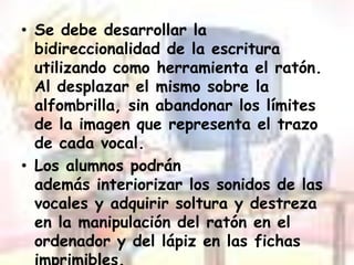 Se debe desarrollar la bidireccionalidadde la escritura utilizando como herramienta el ratón. Al desplazar el mismo sobre la alfombrilla, sin abandonar los límites de la imagen que representa el trazo de cada vocal.Los alumnos podrán además interiorizar los sonidos de las vocales y adquirir soltura y destreza en la manipulación del ratón en el ordenador y del lápiz en las fichas imprimibles.