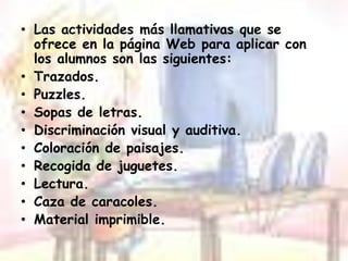 Las actividades más llamativas que se ofrece en la página Web para aplicar con los alumnos son las siguientes:Trazados.Puzzles.Sopas de letras.Discriminación visual y auditiva.Coloración de paisajes.Recogida de juguetes.Lectura.Caza de caracoles.Material imprimible.