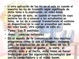 U otra aplicación de las tic en el aula es cuando el maestro les ha de trasmitir algún significado de dicho tema o la explicación, en video beamUn ejemplo de esta, es cuando el maestro de cuya materia les da a conocer a los estudiantes un tema, se las da a conocer transmitiendo el contenio en diapositivas en la cual se proyectan por medio del video beam, otro ejemplo de esta es: Tema: Los 5 sentidos.Área:  ciencias naturales.En el mundo de le comunicación hay muchas programas como lo son el blogger, voxopop, jclic, la explicación de de el tema de los 5 sentidos que son: el gusto , la vista, el olfato, oído y el tacto, este tema va hacer trabajado con las siguientes tecnologías que son la computadora y el video beam.