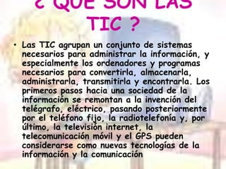 ¿ QUE SON LAS TIC ?Las TIC agrupan un conjunto de sistemas necesarios para administrar la información, y especialmente los ordenadores y programas necesarios para convertirla, almacenarla, administrarla, transmitirla y encontrarla. Los primeros pasos hacia una sociedad de la información se remontan a la invención del telégrafo, eléctrico, pasando posteriormente por el teléfono fijo, la radiotelefonía y, por último, la televisión internet, la telecomunicación móvil y el GPS pueden considerarse como nuevas tecnologías de la información y la comunicación