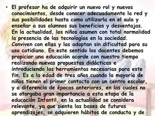 El profesor ha de adquirir un nuevo rol y nuevos conocimientos, desde conocer adecuadamente la red y sus posibilidades hasta como utilizarla en el aula y enseñar a sus alumnos sus beneficios y desventajas. En la actualidad, los niños asumen con total normalidad la presencia de las tecnologías en la sociedad. Conviven con ellas y las adoptan sin dificultad para su uso cotidiano. En este sentido los docentes debemos propiciar una educación acorde con nuestro tiempo realizando nuevas propuestas didácticas e introduciendo las herramientas necesarias para este fin. Es a la edad de tres años cuando la mayoría de niños tienen el primer contacto con un centro escolar, y a diferencia de épocas anteriores, en las cuales no se otorgaba gran importancia a esta etapa de la educación Infantil, en la actualidad se considera relevante, ya que sienta las bases de futuros aprendizajes, se adquieren hábitos de conducta y de convivencia, se suceden grandes cambios de crecimiento intelectual, adquieren gran capacidad de aprendizaje, etc.