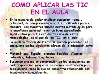 COMO APLICAR LAS TIC EN EL AULAEn la manera de poder explicar cualquier  tema u actividad, se han presentado varias facilidades para el maestro. Los maestros buscan nuevas metodologías para la enseñanza para así tener un buen aprendizaje significativo para los estudiantes una de estas metodologías  es el uso de las TIC  en el aula.La implementación de las tic se pueden presentar  en cualquiera de las siguientes aéreas de la educación como esMatemáticas, Español, ciencias Sociales, Ciencias naturales, Informática, Ingles…Buscando una mejor comprensión de los estudiantes en cada explicación ya que se he de mucha atracción para todo alumno, todo lo que se encuentra relacionada con tecnología y comunicación.