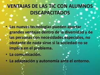 VENTAJAS DE LAS TIC CON ALUMNOS
        DISCAPACITADOS

• Las nuevas tecnologías pueden aportar
  grandes ventajas dentro de la diversidad y de
  las personas con necesidades especiales, no
  obstante de nada sirve si la sociedad no se
  implica en el problema.
• La comunicación.
• La adaptación y autonomía ante el entorno.
 