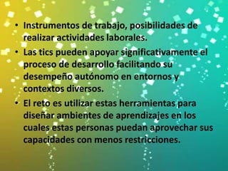 • Instrumentos de trabajo, posibilidades de
  realizar actividades laborales.
• Las tics pueden apoyar significativamente el
  proceso de desarrollo facilitando su
  desempeño autónomo en entornos y
  contextos diversos.
• El reto es utilizar estas herramientas para
  diseñar ambientes de aprendizajes en los
  cuales estas personas puedan aprovechar sus
  capacidades con menos restricciones.
 