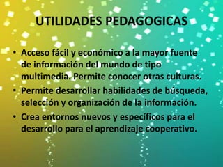 UTILIDADES PEDAGOGICAS

• Acceso fácil y económico a la mayor fuente
  de información del mundo de tipo
  multimedia. Permite conocer otras culturas.
• Permite desarrollar habilidades de búsqueda,
  selección y organización de la información.
• Crea entornos nuevos y específicos para el
  desarrollo para el aprendizaje cooperativo.
 