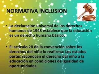 NORMATIVA INCLUSION

• La declaración universal de los derechos
  humanos de 1948 establece que la educación
  es un derecho humano básico.

• El articulo 28 de la convención sobre los
  derechos del niño lo reafirma: Los estados
  partes reconocen el derecho del niño a la
  educación en condiciones de igualdad de
  oportunidades.
 