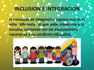 INCLUSION E INTEGRACION
El concepto de integración supone que es el
niño ¨diferente¨ el que debe integrarse a la
escuela, contando con las adecuaciones
necesarias a su condición educativa.
 