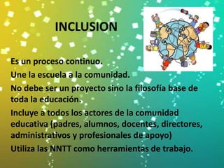 INCLUSION

Es un proceso continuo.
Une la escuela a la comunidad.
No debe ser un proyecto sino la filosofía base de
toda la educación.
Incluye a todos los actores de la comunidad
educativa (padres, alumnos, docentes, directores,
administrativos y profesionales de apoyo)
Utiliza las NNTT como herramientas de trabajo.
 