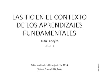 LAS TIC EN EL CONTEXTO
DE LOS APRENDIZAJES
FUNDAMENTALES
Juan Lapeyre
DIGETE
Taller realizado el 8 de junio de 2014
Virtual Educa 2014 Perú
JuanLapeyre
 