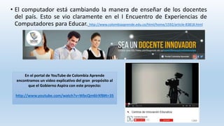 • El computador está cambiando la manera de enseñar de los docentes 
del país. Esto se vio claramente en el I Encuentro de Experiencias de 
Computadores para Educar. http://www.colombiaaprende.edu.co/html/home/1592/article-83818.html 
En el portal de YouTube de Colombia Aprende 
encontramos un video explicativo del gran propósito al 
que el Gobierno Aspira con este proyecto: 
http://www.youtube.com/watch?v=WbcQm6lrXf8#t=35 
 