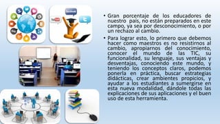 • Gran porcentaje de los educadores de 
nuestro país, no están preparados en este 
campo, ya sea por desconocimiento, o por 
un rechazo al cambio. 
• Para lograr esto, lo primero que debemos 
hacer como maestros es no resistirnos al 
cambio, apropiarnos del conocimiento, 
conocer el mundo de las TIC, su 
funcionalidad, su lenguaje, sus ventajas y 
desventajas, conociendo este mundo, y 
teniendo los conceptos claros, podemos 
ponerla en práctica, buscar estrategias 
didácticas, crear ambientes propicios, y 
ayudar a los estudiantes a sumergirse en 
esta nueva modalidad, dándole todas las 
explicaciones de sus aplicaciones y el buen 
uso de esta herramienta. 
 
