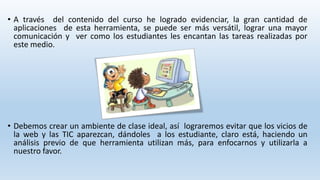 • A través del contenido del curso he logrado evidenciar, la gran cantidad de 
aplicaciones de esta herramienta, se puede ser más versátil, lograr una mayor 
comunicación y ver como los estudiantes les encantan las tareas realizadas por 
este medio. 
• Debemos crear un ambiente de clase ideal, así lograremos evitar que los vicios de 
la web y las TIC aparezcan, dándoles a los estudiante, claro está, haciendo un 
análisis previo de que herramienta utilizan más, para enfocarnos y utilizarla a 
nuestro favor. 
 