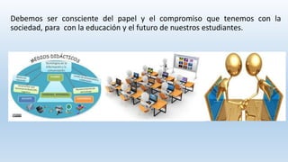 Debemos ser consciente del papel y el compromiso que tenemos con la 
sociedad, para con la educación y el futuro de nuestros estudiantes. 
