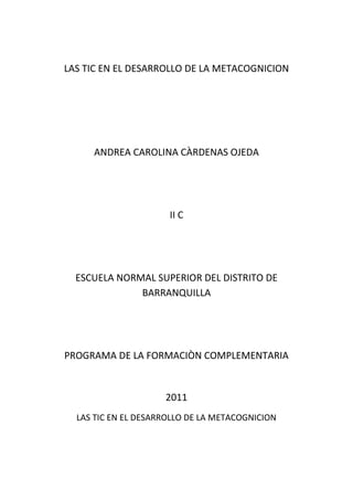 LAS TIC EN EL DESARROLLO DE LA METACOGNICION<br />ANDREA CAROLINA CÀRDENAS OJEDA<br />II C<br />ESCUELA NORMAL SUPERIOR DEL DISTRITO DE BARRANQUILLA<br />PROGRAMA DE LA FORMACIÒN COMPLEMENTARIA<br />2011<br />LAS TIC EN EL DESARROLLO DE LA METACOGNICION<br />1-¿Cómo relacionarías el constructivismo como estrategia pedagógica utilizando las TIC para un mejor proceso metacognitivo?<br />2- ¿A través de qué métodos regularías el proceso metacognitivo?<br />3-¿Cómo utilizarías las TC en el proceso de la retroalimentación, esperando respuestas exitosas después de un proceso metacognitivo?<br />4- ¿Qué debilidades encuentras en el proceso de desarrollo de habilidades cognitivas para que el niño tenga un aprendizaje autónomo?<br />5-¿Cómo garantizas y a través de qué estrategias puedes llegar al proceso después de la observación? ¿Qué estrategias utilizarías?<br />6-En el proceso de enseñanza- aprendizaje, te das cuenta que algunos de tus estudiantes no logran con efectividad el proceso durante las clases. ¿Es problema del docente o de una estrategia metodológica diferente? ¿Qué harías al respecto?<br />7-¿Cómo desarrollarías el proceso para potencializar los procesos de aprendizaje y de qué manera lo aplicarías para una mejor profundización de dichos procesos?<br />8-¿Cómo evaluarías tu proceso utilizando las TIC en el desarrollo de la metacognición?<br />