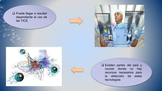 Puede llegar a resultar
dependiente el uso de
las TICS
 Existen partes del país y
mundo donde no hay
recursos necesarios para
la obtención de estas
tecnologías
 