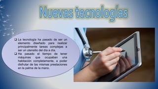  La tecnología ha pasado de ser un
elemento diseñado para realizar
principalmente tareas complejas a
ser un utensilio del día a día.
 Ha pasado el tiempo de tener
máquinas que ocupaban una
habitación completamente, a poder
disfrutar de las mismas prestaciones
en la palma de la mano.
 