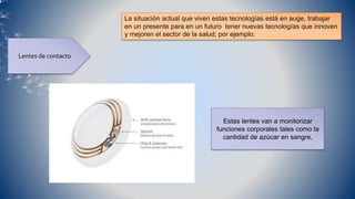 La situación actual que viven estas tecnologías está en auge, trabajar
en un presente para en un futuro tener nuevas tecnologías que innoven
y mejoren el sector de la salud; por ejemplo:
Lentes de contacto
Estas lentes van a monitorizar
funciones corporales tales como la
cantidad de azúcar en sangre,
 
