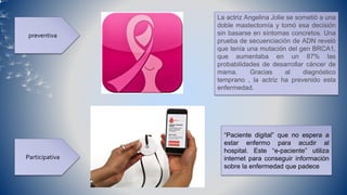 preventiva
Participativa
“Paciente digital” que no espera a
estar enfermo para acudir al
hospital. Este “e-paciente” utiliza
internet para conseguir información
sobre la enfermedad que padece
La actriz Angelina Jolie se sometió a una
doble mastectomía y tomó esa decisión
sin basarse en síntomas concretos. Una
prueba de secuenciación de ADN reveló
que tenía una mutación del gen BRCA1,
que aumentaba en un 87% las
probabilidades de desarrollar cáncer de
mama. Gracias al diagnóstico
temprano , la actriz ha prevenido esta
enfermedad.
 