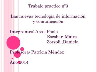 Trabajo practico nº3
Las nuevas tecnología de información
y comunicación
Integrantes: Arce, Paola
Escobar, Maira
Zorzoli ,Daniela
Profesora: Patricia Méndez
Año:2014
 