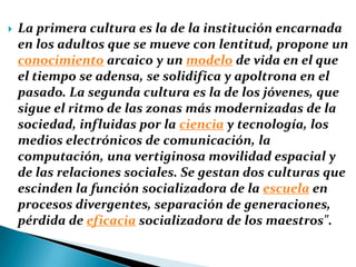La primera cultura es la de la institución encarnada en los adultos que se mueve con lentitud, propone un conocimiento arcaico y un modelo de vida en el que el tiempo se adensa, se solidifica y apoltrona en el pasado. La segunda cultura es la de los jóvenes, que sigue el ritmo de las zonas más modernizadas de la sociedad, influidas por la ciencia y tecnología, los medios electrónicos de comunicación, la computación, una vertiginosa movilidad espacial y de las relaciones sociales. Se gestan dos culturas que escinden la función socializadora de la escuela en procesos divergentes, separación de generaciones, pérdida de eficacia socializadora de los maestros". 