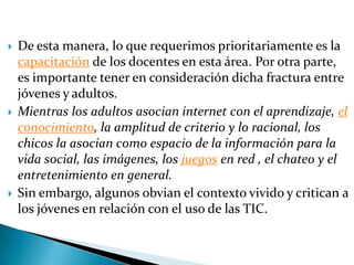 De esta manera, lo que requerimos prioritariamente es la capacitación de los docentes en esta área. Por otra parte, es importante tener en consideración dicha fractura entre jóvenes y adultos.Mientras los adultos asocian internet con el aprendizaje, el conocimiento, la amplitud de criterio y lo racional, los chicos la asocian como espacio de la información para la vida social, las imágenes, los juegos en red , el chateo y el entretenimiento en general.Sin embargo, algunos obvian el contexto vivido y critican a los jóvenes en relación con el uso de las TIC.