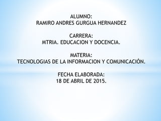 ALUMNO:
RAMIRO ANDRES GURGUA HERNANDEZ
CARRERA:
MTRIA. EDUCACION Y DOCENCIA.
MATERIA:
TECNOLOGIAS DE LA INFORMACION Y COMUNICACIÓN.
FECHA ELABORADA:
18 DE ABRIL DE 2015.
 
