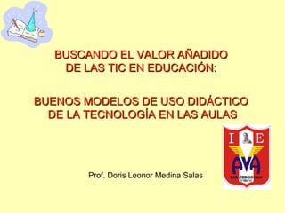BUSCANDO EL VALOR AÑADIDO
DE LAS TIC EN EDUCACIÓN:
BUENOS MODELOS DE USO DIDÁCTICO
DE LA TECNOLOGÍA EN LAS AULAS

Prof. Doris Leonor Medina Salas

 