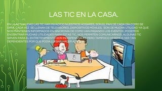 LAS TIC EN LA CASA.
EN LA ACTUALIDAD LAS TIC HAN INVADIDO NUESTROS HOGARES, SON EL PAN DE CADA DÍA COMO SE
DIRÍA, CADA VEZ SE LLENAN DE TELEVISORES ,DISPOSITIVOS MÓVILES, SON DE MUCHA UTILIDAD YA QUE
NOS MANTIENEN INFORMADOS EN SINCRONÍA DE COMO VAN PASANDO LOS EVENTOS ,PODEMOS
ENCONTRAR MUCHAS UTILIDADES PARA ESTAS TIC, NOS PERMITEN COMUNICARNOS ,ALGUNAS TIC
SIRVEN PARA EL ENTRETENIMIENTO SON INDISPENSABLES PERO TAMPOCO DEBEMOS SER TAN
DEPENDIENTES POR QUE PODÍA LLEGAR HACER ADICTIVA.