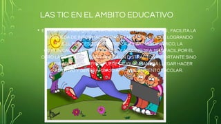 LAS TIC EN EL AMBITO EDUCATIVO
• ES UNA CULTURA QUE SE VA CREANDO,EN LAS ESCUELAS , FACILITA LA
BUSQUEDA DE INFORMACION PARA TAREAS ,TRABAJOS LOGRANDO
QUE EL PROCESO DE APRENDIZAJE SEA MAS DINAMICO, LA
COMUNICACIÓN ENTRE DOCENTE Y ALUMNO SEA MAS FACIL,POR EL
OTRO LADO PUEDE LLEGAR HACER UN DISTRACTOR IMPORTANTE SINO
SE USA ADECUADAMENTE PUEDE DE IGUALMANERA LLEGAR HACER
ADICTIVO Y GENERAR BAJO APROVECHAMIENTO ESCOLAR.