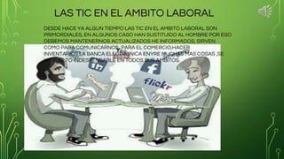 LAS TIC EN EL AMBITO LABORAL
DESDE HACE YA ALGUN TIEMPO LAS TIC EN EL AMBITO LABORAL SON
PRIMORDIALES, EN ALGUNOS CASO HAN SUSTITUIDO AL HOMBRE POR ESO
DEBEMOS MANTENERNOS ACTUALIZADOS HE INFORMADOS, SIRVEN
COMO PARA COMUNICARNOS, PARA EL COMERCIO,HACER
INVENTARIOS,LA BANCA ELECTRONICA ENYRE MUCHAS MAS COSAS ,SE
HA VUELTO INDESPENSABLE EN TODOS SUS AMBITOS.