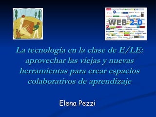 La tecnología en la clase de E/LE: aprovechar las viejas y nuevas herramientas para crear espacios colaborativos de aprendizaje Elena Pezzi 