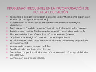 Tendencia a delegar su utilización a quienes se identifican como expertos en el tema (no se logra transversalidad). Quienes usan las Tic no necesariamente conocen sobre estrategias didácticas. Fantasía sobre “perdida de poder” basada en limitaciones instrumentales. Resistencia al cambio. El sistema se ha sostenido prescindiendo de las Tic. Elementos distractores. Contenidos NO  académicos. (Internet) “ Optimistas Tecnológicos”. Solución a todos los problemas. Es difícil romper con la clase tradicional (docente administra y proporciona el conocimiento). Ausencia de recursos en caso de fallos. Se dificulta el control sobre los alumnos. Solo existen proyectos aislados, de carácter voluntario. Pocas posibilidades de sobrevivir. Aumento en la carga de trabajo. 