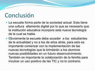 Desventajas de las TICLos alumnos se pueden dedicar a jugar en vez de trabajar.Muchas veces se pierde tiempo buscando la información que se necesita, más aun cuando no se sabe cómo buscarla.Mucha cantidad de información que ofrecen  no es confiable.Los programas y páginas de internet con la cual se interactúa presenta una mirada parcial de la realidad.
