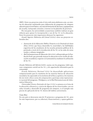 Ramírez




2005). Entre sus proyectos están el sitio web www.edufuturo.com, un siste-
ma de educación multimedia para elaboración de programas de cómputo
educativo para el nivel básico, uno más de formación de docentes y equipamiento
de escuelas, incluyendo conexión a internet en los planteles de provincia.
   Por otra parte, las universidades ecuatorianas también realizan un gran
esfuerzo para apoyar la incorporación y uso de las TIC en la educación.
Entre los proyectos más importantes destacan los siguientes:
   Escuela Superior Politécnica del Litoral ( ESPOL ): entre sus proyectos so-
bresalen dos:

     •   Innovación de la Educación Pública Primaria en la Península de Santa
         Elena ( IEPSE ), que busca desarrollar la creatividad y las habilidades
         cognitivas de los estudiantes de las escuelas primarias públicas de la
         península a través de la introducción de las TIC en las aulas de zonas
         rurales y urbanas marginales.
     •   Red Latinoamericana de Educación (RELATED), cofinanciado por la Fun-
         dación Ford, que pretende mejorar la educación en los niveles de edu-
         cación secundaria y superior en Latinoamérica mediante la utilización
         de las TIC .

Escuela Politécnica del Ejército (ESPE): cuenta con los programas Cyber-espe,
cuyo componente central son las TIC, y de capacitación informática para la
comunidad.
    Escuela Politécnica Nacional ( EPN ) : ha desarrollado aplicaciones
computacionales para la enseñanza de las materias básicas de educación
secundaria, ha capacitado en la enseñanza de la física y química a los maestros
de este nivel, ofrece cursos de computación y participa como representan-
te nacional del programa Thinkquest y en la Red Iberoamericana de Infor-
mática Educativa.
    Universidad Técnica Particular de Loja (UTPL ) : es pionera en el área de
la educación a distancia y, a juicio de algunos de los entrevistados, con sus
aulas virtuales y desarrollo de programas de cómputo, es el ejemplo más
preciso de aplicación de las TIC dentro del ámbito universitario.

Costa Rica
En este país se detectaron más de 35 proyectos o programas de TIC , pero
los más importantes, por su cobertura, financiamiento, y apoyo guberna-

70                                                Consejo Mexicano de Investigación Educativa
 