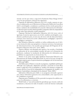 Las tecnologías de la información y de la comunicación en la educación en cuatro países latinoamericanos




mental, son los que están a cargo de la Fundación Omar Dengo ( FOD ), 8
entre los que promueve, destacan los siguientes:
    Programa de Informática Educativa MEP - FOD : creado y puesto en mar-
cha en colaboración con el Ministerio de Educación Pública de Costa Rica
( MEP ); está dirigido a estudiantes y profesores de los niveles preescolar y
básico, mediante dos modalidades de atención: laboratorios de informáti-
ca educativa (para escuelas urbanas grandes) y pequeñas redes de computadoras
en las aulas (para planteles rurales pequeños).
    Programa Nacional de Informática Educativa MEP - FOD tercer ciclo: al
igual que el anterior opera junto con el MEP , también está dirigido a estu-
diantes y profesores pero, en este caso, de tercer ciclo de educación básica;
contiene cinco marcos de acción: administrativo, pedagógico, operativo,
tecnológico y normativo.
    Red Telemática Educativa: también se realiza colaboración con el MEP ,
es un sistema de redes cuyo propósito es “proveer servicios y herramientas
de telecomunicaciones a las escuelas que participan del Programa de In-
formática Educativa MEP - FOD ” ( FOD , 2005).
    Proyecto Alianza: está diseñado para apoyar a las escuelas y facultades
de educación de las universidades estatales del país en la formación de
profesores, mediante la instalación de laboratorios de informática que
posibiliten su capacitación en el área de las TIC .
    Innova: es un curso cuyas siglas significan Innovación Educativa con
Herramientas de Productividad Microsoft; lo creó la FOD por encargo de
la propia empresa para el aprovechamiento pedagógico de las herramientas
de Microsoft Office .
    Intel Educar para el Futuro: se trata de un programa, respaldado también por
Microsoft, cuya traducción, adaptación curricular y ejecución en Costa Rica
estuvo a cargo de la FOD; su propósito es “ayudar a los maestros a integrar de
manera efectiva el uso de las computadoras en el programa de estudios y así
mejorar el aprendizaje y desempeño de los alumnos” (Intel, 2005).9
    Informática Educativa para Todos: es un programa orientado a generar
una cultura informática general en las comunidades y dar capacitación a
los ciudadanos en general.
    Programa para Ciudadanos de Oro: pretende incorporar los adultos ma-
yores a la informática y a internet.
    World Links: es “una red mundial de aprendizaje que vincula a miles de
estudiantes y docentes de todo el mundo a través de Internet realizando

Revista Mexicana de Investigación Educativa                                                                71
 