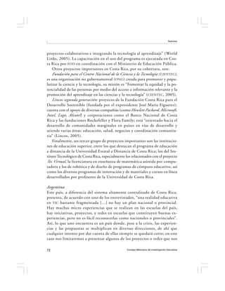 Ramírez




proyectos colaborativos e integrando la tecnología al aprendizaje” (World
Links, 2005). La capacitación en el uso del programa es ejecutada en Cos-
ta Rica por FOD en coordinación con el Ministerio de Educación Pública.
    Otros proyectos importantes en Costa Rica, por su cobertura, son:
    Fundación para el Centro Nacional de la Ciencia y la Tecnología (CIENTEC),
es una organización no gubernamental ( ONG) creada para promover y popu-
larizar la ciencia y la tecnología, su misión es “Fomentar la equidad y la po-
tencialidad de las personas por medio del acceso a información relevante y la
promoción del aprendizaje en las ciencias y la tecnología” ( CIENTEC, 2005).
    Lincos segunda generación: proyecto de la Fundación Costa Rica para el
Desarrollo Sostenible (fundada por el expresidente José María Figueres);
cuenta con el apoyo de diversas compañías (como Hewlett Packard, Microsoft,
Intel, Logo, Alcatel ) y corporaciones como el Banco Nacional de Costa
Rica y las fundaciones Rockefeller y Flora Family; está “orientado hacia el
desarrollo de comunidades marginales en países en vías de desarrollo y
atiende varias áreas: educación, salud, negocios y coordinación comunita-
ria” (Lincos, 2005).
    Finalmente, un tercer grupo de proyectos importantes son las institucio-
nes de educación superior, entre los que destacan el programa de educación
a distancia de la Universidad Estatal a Distancia de Costa Rica; los del Ins-
tituto Tecnológico de Costa Rica, especialmente los relacionados con el proyecto
Tec Virtual, la licenciatura en enseñanza de matemática asistida por compu-
tadora y los de robótica y de diseño de programas de cómputo educativo, así
como los diversos programas de innovación y de materiales y cursos en línea
desarrollados por profesores de la Universidad de Costa Rica.

Argentina
Este país, a diferencia del sistema altamente centralizado de Costa Rica,
presenta, de acuerdo con uno de los entrevistados, “una realidad educativa
en TIC bastante fragmentada […] no hay un plan nacional o provincial.
Hay muchas micro experiencias que se realizan en las escuelas del país,
hay iniciativas, proyectos, y redes en escuelas que constituyen buenas ex-
periencias, pero no es fácil reconocerlas como nacionales o provinciales”.
Así, lo que uno encuentra es un país donde, pese a la crisis, las experien-
cias y las propuestas se multiplican en diversas direcciones, de ahí que
cualquier intento por dar cuenta de ellas siempre se quedará corto; en este
caso nos limitaremos a presentar algunos de los proyectos o redes que nos

72                                               Consejo Mexicano de Investigación Educativa
 