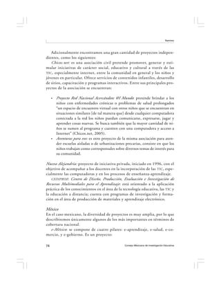 Ramírez




   Adicionalmente encontramos una gran cantidad de proyectos indepen-
dientes, como los siguientes:
   Chicos.net: es una asociación civil pretende promover, generar y esti-
mular iniciativas de carácter social, educativo y cultural a través de las
TIC , especialmente internet, entre la comunidad en general y los niños y
jóvenes en particular. Ofrece servicios de contenidos infantiles, desarrollo
de sitios, capacitación y programas interactivos. Entre sus principales pro-
yectos de la asociación se encuentran:

     •   Proyecto Red Nacional Acercándote @l Mundo: pretende brindar a los
         niños con enfermedades crónicas o problemas de salud prolongados
         “un espacio de encuentro virtual con otros niños que se encuentran en
         situaciones similares [de tal manera que] desde cualquier computadora
         conectada a la red los niños puedan comunicarse, expresarse, jugar y
         aprender cosas nuevas. Se busca también que la mayor cantidad de ni-
         ños se sumen al programa y cuenten con una computadora y acceso a
         Internet” (Chicos.net, 2005).
     •   Aventuras para vos : es otro proyecto de la misma asociación para aten-
         der escuelas aisladas o de urbanizaciones precarias, consiste en que los
         niños trabajan como corresponsales sobre diversos temas de interés para
         su comunidad.

Nueva Alejandría: proyecto de iniciativa privada, iniciado en 1996, con el
objetivo de acompañar a los docentes en la incorporación de las TIC , espe-
cialmente las computadoras y en los procesos de enseñanza-aprendizaje.
   CEDIPROE: Centro de Diseño, Producción, Evaluación e Investigación de
Recursos Multimediales para el Aprendizaje : está orientado a la aplicación
práctica de los conocimientos en el área de la tecnología educativa, las TIC y
la educación a distancia; cuenta con programas de investigación y forma-
ción en el área de producción de materiales y aprendizaje electrónico.

México
En el caso mexicano, la diversidad de proyectos es muy amplia, por lo que
describiremos únicamente algunos de los más importantes en términos de
cobertura nacional.
   e-México: se compone de cuatro pilares: e-aprendizaje, e-salud, e-co-
mercio, y e-gobierno. Es un proyecto:

74                                                Consejo Mexicano de Investigación Educativa
 