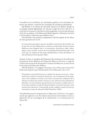 Ramírez




el modelo son la red Edusat, las calculadoras gráficas y los materiales im-
presos que apoyan y soportan las estrategias de enseñanza-aprendizaje.
   Red Edusat : es el sistema de televisión educativa de México basado en
tecnología satelital digitalizada. La red está a cargo de la SEP y del ILCE . A
través de este sistema se transmiten varios programas, entre los que destacan
el de tele secundaria, el de Educación Media Superior a Distancia ( EMSAD )
y la Secundaria a Distancia para Adultos ( SEA ).
   Enciclomedia: Este proyecto comprende la edición digital de los libros
de texto gratuitos de la SEP :

     Su característica principal es que ha vinculado a las lecciones de los libros con
     los que año con año trabajan niños y maestros en todo el país, diversos recursos
     didácticos como imágenes fijas y en movimiento, interactivos, audio, videos,
     mapas, visitas virtuales, recursos de la enciclopedia Microsoft Encarta®, entre
     otros más. Se compone de dos partes fundamentales: el Sitio del Alumno y el
     Sitio del Maestro (Enciclomedia, 2005).

Pronap en línea: es la página del Programa Nacional para la Actualización
Permanente de los Maestros de Educación Básica en Servicio, a cargo de
la Dirección General de Formación Continua de Maestros en Servicio de
la Secretaría de Educación Pública.
   Red Normalista: es la página electrónica de la Dirección General de
Educación Superior para Profesionales de la Educación, de la SEP :

     El propósito esencial del proyecto es ampliar las opciones de acceso a infor-
     mación para reforzar los procesos formativos y de actualización de los profe-
     sores y los estudiantes con base en las nuevas orientaciones académicas de la
     reforma a la educación normal. Consiste en una red de servicios informáticos
     aplicados a la tarea educativa que permitirá la interacción y colaboración en-
     tre escuelas normales, escuelas de educación básica, centros de maestros y otras
     instituciones educativas, a la que puede acceder cualquier usuario de Internet
     interesado en temas de educación (Red Normalista, 2005).

Sociedad Mexicana de Computación en Educación ( SOMECE ): es la organi-
zación que aglutina a un alto número de personas interesadas en el uso y
aplicación de las tecnologías de la información y la comunicación en
educación.

76                                                   Consejo Mexicano de Investigación Educativa
 