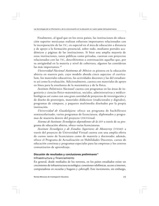 Las tecnologías de la información y de la comunicación en la educación en cuatro países latinoamericanos




    Finalmente, al igual que en los otros países, las instituciones de educa-
ción superior mexicanas realizan esfuerzos importantes relacionados con
la incorporación de las TIC , en especial en el área de educación a distancia
y de apoyo a la formación presencial, sobre todo, mediante portales aca-
démicos y páginas de las instituciones. Si bien una amplia mayoría de
estas instituciones, tanto públicas como privadas, cuentan con proyectos
relacionados con las TIC , describiremos a continuación aquellas que, por
su antigüedad en la materia y nivel de cobertura, algunos las consideran
las más importantes. 10
    Universidad Nacional Autónoma de México: es pionera en la educación
abierta en nuestro país, cuyo modelo aborda cinco aspectos: el currícu-
lum , los materiales educativos, las actividades docentes y las del estudian-
te así como la evaluación. Adicionalmente, cuenta con materiales de apoyo
en línea para la enseñanza de la matemática y de la física.
    Instituto Politécnico Nacional: cuenta con programas en las áreas de in-
geniería y ciencias físico-matemáticas, sociales, administrativas y médico-
biológicas así como con una gran cantidad de proyectos de investigación y
de diseño de prototipos, materiales didácticos (tradicionales y digitales),
programas de cómputo, y paquetes multimedia diseñados por la propia
institución.
    Universidad de Guadalajara: ofrece un programa de bachillerato
semiescolarizado, varios programas de licenciatura, diplomados y progra-
mas de maestría dentro del proyecto UDGVirtual.
    Sistema de Institutos Tecnológicos dependientes de la SEP : a través de su pro-
grama de educación abierta, ofrece varias licenciaturas.
    Instituto Tecnológico y de Estudios Superiores de Monterrey ( ITESM) : a
través del proyecto de Universidad Virtual cuenta con una amplia oferta
de cursos tanto de licenciatura como de maestría y doctorado; además,
ofrece el Programa de Actualización en Habilidades Docentes, cursos de
educación continua y programas especiales para las empresas y los centros
comunitarios de aprendizaje.

Discusión de resultados y conclusiones preliminares11
Infraestructura y financiamiento
En general, desde mediados de los noventa, en los países estudiados existe un
crecimiento de infraestructura tecnológica: conexiones telefónicas, acceso a internet,
computadoras en escuelas y hogares y cybercafés. Este incremento, sin embargo,

Revista Mexicana de Investigación Educativa                                                                77
 