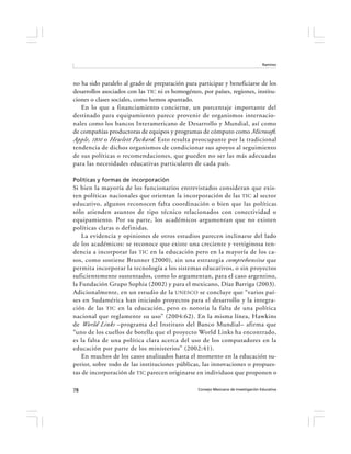 Ramírez




no ha sido paralelo al grado de preparación para participar y beneficiarse de los
desarrollos asociados con las TIC ni es homogéneo, por países, regiones, institu-
ciones o clases sociales, como hemos apuntado.
   En lo que a financiamiento concierne, un porcentaje importante del
destinado para equipamiento parece provenir de organismos internacio-
nales como los bancos Interamericano de Desarrollo y Mundial, así como
de compañías productoras de equipos y programas de cómputo como Microsoft,
Apple, IBM o Hewlett Packard. Esto resulta preocupante por la tradicional
tendencia de dichos organismos de condicionar sus apoyos al seguimiento
de sus políticas o recomendaciones, que pueden no ser las más adecuadas
para las necesidades educativas particulares de cada país.

Políticas y formas de incorporación
Si bien la mayoría de los funcionarios entrevistados consideran que exis-
ten políticas nacionales que orientan la incorporación de las TIC al sector
educativo, algunos reconocen falta coordinación o bien que las políticas
sólo atienden asuntos de tipo técnico relacionados con conectividad o
equipamiento. Por su parte, los académicos argumentan que no existen
políticas claras o definidas.
    La evidencia y opiniones de otros estudios parecen inclinarse del lado
de los académicos: se reconoce que existe una creciente y vertiginosa ten-
dencia a incorporar las TIC en la educación pero en la mayoría de los ca-
sos, como sostiene Brunner (2000), sin una estrategia comprehensiva que
permita incorporar la tecnología a los sistemas educativos, o sin proyectos
suficientemente sustentados, como lo argumentan, para el caso argentino,
la Fundación Grupo Sophia (2002) y para el mexicano, Díaz Barriga (2003).
Adicionalmente, en un estudio de la UNESCO se concluye que “varios paí-
ses en Sudamérica han iniciado proyectos para el desarrollo y la integra-
ción de las TIC en la educación, pero es notoria la falta de una política
nacional que reglamente su uso” (2004:62). En la misma línea, Hawkins
de World Links –programa del Instituto del Banco Mundial– afirma que
“uno de los cuellos de botella que el proyecto World Links ha encontrado,
es la falta de una política clara acerca del uso de los computadores en la
educación por parte de los ministerios” (2002:41).
    En muchos de los casos analizados hasta el momento en la educación su-
perior, sobre todo de las instituciones públicas, las innovaciones o propues-
tas de incorporación de TIC parecen originarse en individuos que proponen o

78                                               Consejo Mexicano de Investigación Educativa
 