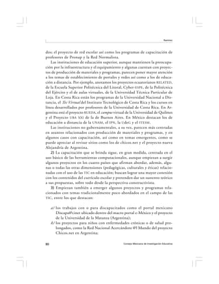 Ramírez




dos; el proyecto de red escolar así como los programas de capacitación de
profesores de Pronap y la Red Normalista.
   Las instituciones de educación superior, aunque mantienen la preocupa-
ción por la infraestructura y el equipamiento y algunas cuentan con proyec-
tos de producción de materiales y programas, parecen poner mayor atención
a los temas de establecimiento de portales y redes así como a los de educa-
ción a distancia. Por ejemplo, anotamos los proyectos ecuatorianos RELATED,
de la Escuela Superior Politécnica del Litoral, Cyber- ESPE , de la Politécnica
del Ejército y el de aulas virtuales, de la Universidad Técnica Particular de
Loja. En Costa Rica están los programas de la Universidad Nacional a Dis-
tancia, el Tec Virtual del Instituto Tecnológico de Costa Rica y los cursos en
línea desarrollados por profesores de la Universidad de Costa Rica. En Ar-
gentina está el proyecto RUEDA, el campus virtual de la Universidad de Quilmes
y el Proyecto UBA XXI de la de Buenos Aires. En México destacan los de
educación a distancia de la UNAM , el IPN , la Ude G y el ITESM .
   Las instituciones no gubernamentales, a su vez, parecen más centradas
en asuntos relacionados con producción de materiales y programas, y en
algunos casos con capacitación, así como en temas emergentes, como se
puede apreciar al revisar sitios como los de chicos.net y el proyecto nueva
Alejandría de Argentina.
   2) La capacitación que se brinda sigue, en gran medida, centrada en el
uso básico de las herramientas computacionales, aunque empiezan a surgir
algunos proyectos en los cuatro países que afirman abordar, además, algu-
nas o todas las otras dimensiones (pedagógicas, culturales y éticas) relacio-
nadas con el uso de las TIC en educación; buscan lograr una mayor conexión
con los contenidos del currículo escolar y pretenden dar un sustento teórico
a sus propuestas, sobre todo desde la perspectiva constructivista.
   3) Empiezan también a emerger algunos proyectos y programas rela-
cionados con temas tradicionalmente poco abordados en el campo de las
TIC , entre los que destacan:


     a) los trabajos con o para discapacitados como el portal mexicano
        Discapa@cinet ubicado dentro del macro portal e-México y el proyecto
        de la Universidad de la Matanza (Argentina);
     b) los proyectos para niños con enfermedades crónicas o de salud pro-
        longados, como la Red Nacional Acercándote @l Mundo del proyecto
        Chicos.net en Argentina;

80                                              Consejo Mexicano de Investigación Educativa
 