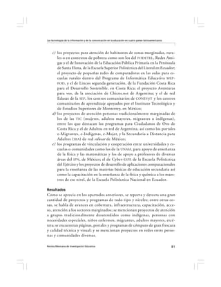 Las tecnologías de la información y de la comunicación en la educación en cuatro países latinoamericanos




    c) los proyectos para atención de habitantes de zonas marginadas, rura-
       les o en contextos de pobreza como son los del FODETEL , Redes Ami-
       gas y el de Innovación de la Educación Pública Primaria en la Península
       de Santa Elena, de la Escuela Superior Politécnica del Litoral en Ecuador;
       el proyecto de pequeñas redes de computadoras en las aulas para es-
       cuelas rurales dentro del Programa de Informática Educativa MEP -
       FOD , y el de Lincos segunda generación, de la Fundación Costa Rica
       para el Desarrollo Sostenible, en Costa Rica; el proyecto Aventuras
       para vos, de la asociación de Chicos.net de Argentina; y el de red
       Edusat de la SEP, los centros comunitarios de CONEV yT y los centros
       comunitarios de aprendizaje apoyados por el Instituto Tecnológico y
       de Estudios Superiores de Monterrey, en México;
    d) los proyectos de atención personas tradicionalmente marginadas de
       los de las TIC (mujeres, adultos mayores, migrantes o indígenas),
       entre los que destacan los programas para Ciudadanos de Oro de
       Costa Rica y el de Adultos en red de Argentina, así como los portales
       e-Migrantes, e-Indígenas, e-Mujer, y la Secundaria a Distancia para
       Adultos ( SEA ) de red edusat de México;
    e) los programas de vinculación y cooperación entre universidades y es-
       cuelas o comunidades como los de la UNAM , para apoyo de enseñanza
       de la física y las matemáticas y los de apoyo a profesores de diversas
       áreas del IPN , de México; el de Cyber-ESPE de la Escuela Politécnica
       del Ejército y los proyectos de desarrollo de aplicaciones computacionales
       para la enseñanza de las materias básicas de educación secundaria así
       como la capacitación en la enseñanza de la física y química a los maes-
       tros de ese nivel, de la Escuela Politécnica Nacional en Ecuador.

Resultados
Como se aprecia en los apartados anteriores, se reporta y detecta una gran
cantidad de proyectos y programas de todo tipo y niveles; entre otras co-
sas, se habla de avances en cobertura, infraestructura, capacitación, acce-
so, atención a los sectores marginados; se mencionan proyectos de atención
a grupos tradicionalmente desatendidos como indígenas, personas con
necesidades especiales, niños enfermos, migrantes, adultos mayores, etcé-
tera; se encuentran páginas, portales y programas de cómputo de gran frescura
y calidad técnica y visual; y se mencionan proyectos en redes entre perso-
nas y comunidades diversas.

Revista Mexicana de Investigación Educativa                                                                81
 