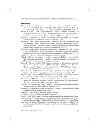 Las tecnologías de la información y de la comunicación en la educación en cuatro países latinoamericanos




Referencias
Álvarez, M. I. et al. (1998). Computers in schools: A qualitative study of Chile and Costa
   Rica, reporte núm. 18908, Banco Mundial (disponible en http://www-wds.worldbank.org/
   servlet/WDS_IBank_Servlet?pcont=details&eid=000094946_99031910575711).
Amador, R. (coord.) (1993). “Medios educativos y nuevas tecnologías”, cuaderno 7. La
   investigación Educativa de los ochenta, Perspectiva para los noventa, II Congreso Nacio-
   nal de Investigación Educativa, México: Editorial del Magisterio Benito Juárez.
Amador, R. (coord.) (1995). “Medios educativos y nuevas tecnologías”, en M. Rueda
   (coord.) Procesos de enseñanza y aprendizaje I, México: COMIE.
Amador, R. (2001). “Educación y formación a distancia en México. Crónica de una his-
   toria no escrita”, en R. Amador et al. (coords). Educación y formación a distancia.
   Prácticas, propuestas y reflexiones, México: Coordinación General del Sistema para la
   Innovación del Aprendizaje-Universidad de Guadalajara, pp. 15-49.
Amador, R. (coord.) (2003). “Tecnologías de información y comunicación”, en Á. D. López
   y Mota (coord.), Saberes científicos, humanísticos y tecnológicos: procesos de enseñanza y
   aprendizaje, t. II, México: Consejo Mexicano de Investigación Educativa, pp. 183-350.
Apple, M. W. (1998). Política cultural y educación, Madrid: Morata.
Ávila, P. (2003). “La investigación en América Latina”, en Á. D. López y Mota (coord.),
   Saberes científicos, humanísticos y tecnológicos: procesos de enseñanza y aprendizaje , t. II,
   México: Consejo Mexicano de Investigación Educativa.
Batista, J. y Rumble, G. (eds.) (1992). Educación a distancia en América Latina: análisis de
   costo-efectividad, documento técnico del Instituto de Desarrollo Económico del Banco
   Mundial (disponible en http://www-wds.worldbank.org/servlet/WDS_IBank_Servlet?pcont=
   details&eid=000178830_98101911155120).
BECTA Review (2005): Evidence on the progress of ICT in education (disponible en
   http://www.becta.org.uk/page_documents/research/becta_review_feb05.pdf ).
Berger, J. (2001). “Effectiveness of computers in albe classrooms: An analytical review of
   the literature”, Adult Basic Education, vol. 11, issue 3, pp.162-184.
Brunner, J. J. (2000). Educación: escenarios de futuro. Nuevas tecnologías y sociedad de la
   información, documento de trabajo, Programa de la Promoción para la Reforma Edu-
   cativa en América Latina (PREAL), Santiago de Chile.
Casaburi, G. y Mondino, G. (2000). Com.ar. La revolución de las tecnologías de la infor-
   mación y la comunicación en Argentina, Argentina: IERAL.
Castiglioni, A.; Clucellas, M. y Sánchez, G. (2000). Educación y nuevas tecnologías: ¿Moda
   o cambio estructural?, Buenos Aires: Veredit.
Chicos.net. (2005). http://www.chicos.net/red/como.htm
CIENTEC (2005). http://www.cientec.or.cr/cientec.html
Comber, C. et al. (2002). ImpaCT2–Learning and home and school: Case studies, Coventry: Becta.
Daniel, J. (2001). “Distance education and NICTs for basic education: Six propositions”, ponen-
   cia magistral, pronunciada en E-9 Ministerial Review Meeting in China, 21-23 agosto, Beijing.
Díaz Barriga, F. (2003) “Main trends of curriculum research in Mexico”, en W. F. Pinar
   (ed.) International handbook of curriculum research, Mahwah, NJ: Lawrence Erlbaum,
   pp. 457-469.

Revista Mexicana de Investigación Educativa                                                                87
 