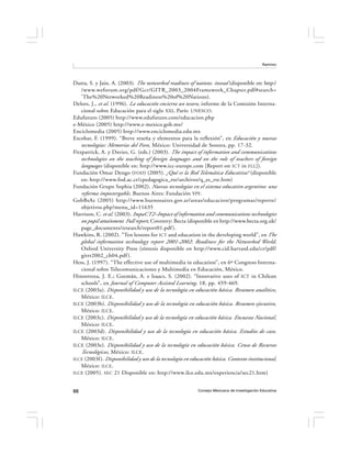 Ramírez




Dutta, S. y Jain, A. (2003). The networked readiness of nations. insead (disponible en: http:/
    /www.weforum.org/pdf/Gcr/GITR_2003_2004Framework_Chapter.pdf#search=
    ’The%20Networked%20Readiness%20of%20Nations).
Delors, J., et al. (1996). La educación encierra un tesoro, informe de la Comisión Interna-
    cional sobre Educación para el siglo XXI, París: UNESCO.
Edufuturo (2005) http://www.edufuturo.com/educacion.php
e-México (2005) http://www.e-mexico.gob.mx/
Enciclomedia (2005) http://www.enciclomedia.edu.mx
Escobar, F. (1999). “Breve reseña y elementos para la reflexión”, en Educación y nuevas
    tecnologías: Memorias del Foro, México: Universidad de Sonora, pp. 17-32.
Fitzpatrick, A. y Davies, G. (eds.) (2003). The impact of information and communications
    technologies on the teaching of foreign languages and on the role of teachers of foreign
    languages (disponible en: http://www.icc-europe.com [Report on ICT in FLL]).
Fundación Omar Dengo ( FOD) (2005). ¿Qué es la Red Telemática Educativa? (disponible
    en: http://www.fod.ac.cr/cpedagogica_rte/archivos/q_es_rte.htm)
Fundación Grupo Sophia (2002). Nuevas tecnologías en el sistema educativo argentino: una
    reforma impostergable , Buenos Aires: Fundación YPF.
GobBsAs (2005) http://www.buenosaires.gov.ar/areas/educacion/programas/reporte/
    objetivos.php?menu_id=11635
Harrison, C. et al. (2003). ImpaCT2–Impact of information and communications technologies
    on pupil attainment. Full report, Coventry: Becta (disponible en http://www.becta.org.uk/
    page_documents/research/report01.pdf ).
Hawkins, R. (2002). “Ten lessons for ICT and education in the developing world”, en The
    global information technology report 2001-2002: Readiness for the Networked World,
    Oxford University Press (síntesis disponible en http://www.cid.harvard.edu/cr/pdf/
    gitrr2002_ch04.pdf ).
Hess, J. (1997). “The effective use of multimedia in education”, en 6º Congreso Interna-
    cional sobre Telecomunicaciones y Multimedia en Educación, México.
Hinostroza, J. E.; Guzmán, A. e Isaacs, S. (2002). “Innovative uses of ICT in Chilean
    schools”, en Journal of Computer Assisted Learning, 18, pp. 459-469.
ILCE (2003a). Disponibilidad y uso de la tecnología en educación básica. Resumen analítico ,
    México: ILCE.
ILCE (2003b). Disponibilidad y uso de la tecnología en educación básica. Resumen ejecutivo ,
    México: ILCE.
ILCE (2003c). Disponibilidad y uso de la tecnología en educación básica. Encuesta Nacional ,
    México: ILCE.
ILCE (2003d). Disponibilidad y uso de la tecnología en educación básica. Estudios de caso,
    México: ILCE.
ILCE (2003e). Disponibilidad y uso de la tecnología en educación básica. Censo de Recursos
    Tecnológicos, México: ILCE.
ILCE (2003f ). Disponibilidad y uso de la tecnología en educación básica. Contexto institucional,
    México: ILCE.
ILCE (2005). SEC 21 Disponible en: http://www.ilce.edu.mx/experiencia/sec21.htm)



88                                                         Consejo Mexicano de Investigación Educativa
 