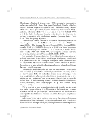 Las tecnologías de la información y de la comunicación en la educación en cuatro países latinoamericanos




Dominicana y Brasil; el de Álvarez y otros (1998), acerca de las computadoras
en las escuelas de Chile y Costa Rica; los de Castiglioni, Clucellas y Sánchez
(2000), sobre varios países latinoamericanos y Estados Unidos y Canadá;
el de Ávila (2003), que incluye estudios realizados y publicados en Améri-
ca Latina sobre el uso de las TIC en la educación en el periodo 1992-2002;
y el de las Redes Escolares de América Latina ( REDAL ) (2004), sobre las
mejores prácticas en redes escolares en México, Colombia, Brasil, Costa
Rica, Chile, Paraguay y Argentina.
    En el caso de México también se encuentran estudios importantes de
tipo comparado, como los de Medina, González y González (1999); Mo-
rales (1999 a y b) y Morales, Turcott y Campos (2000); Ramírez (2001);
Amador (2001); ILCE (2003); Salinas et al. (2004); así como los estados
del arte de la investigación sobre las TIC en la educación en México duran-
te las décadas 1980-1990 y 1992-2002, editados por el Consejo Mexicano
de Investigación Educativa (Amador: 1993, 1995 y 2003).
    Los resultados de estos trabajos han favorecido el diálogo entre investi-
gadores, tomadores de decisiones, académicos, profesores y estudiantes;
han generado información valiosa para los sujetos citados y han contribui-
do a superar las deficiencias identificadas así como a fomentar el desarro-
llo cualitativo de la investigación educativa en el campo, señalando problemas,
lagunas y posibles caminos.
    Sin embargo, aún falta mucho por recorrer, sobre todo si consideramos
que el número y la calidad de las investigaciones sobre los usos y formas
de incorporación de las TIC en la educación no han crecido a igual ritmo
que las aplicaciones y las experiencias. Esto es, parece existir mayor pre-
ocupación por “hacer cosas” que pensar sobre ellas o evaluar lo que se ha
hecho, pese a la preocupación y reiterada demanda en ese sentido de estu-
diosos y expertos (Daniel, 2001; Spiegel, 1997 y 1999; Escobar, 1999 y
Tudesco, 1997).
    Por lo anterior, se hace necesario conducir más estudios que permitan
una mejor comprensión de la problemática en Latinoamérica y provean
líneas de orientación que puedan ser retomados tanto por los educadores
como por los diseñadores de políticas con el fin de mejorar las prácticas
educativas.
    Adoptando como marco las ideas anteriores, el presente trabajo tiene
como objetivo central presentar el diseño metodológico y los avances pre-
liminares de una investigación en proceso que pretende documentar y analizar

Revista Mexicana de Investigación Educativa                                                                63
 